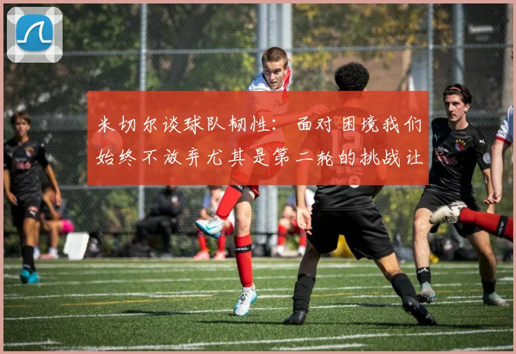 米切尔谈球队韧性：面对困境我们始终不放弃尤其是第二轮的挑战让人印象深刻