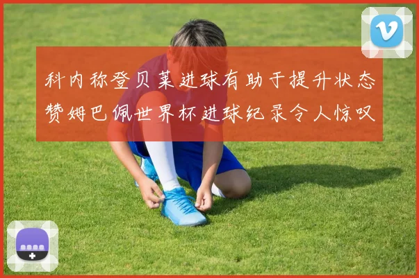 科内称登贝莱进球有助于提升状态赞姆巴佩世界杯进球纪录令人惊叹