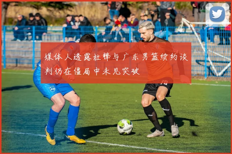 媒体人透露杜锋与广东男篮续约谈判仍在僵局中未见突破