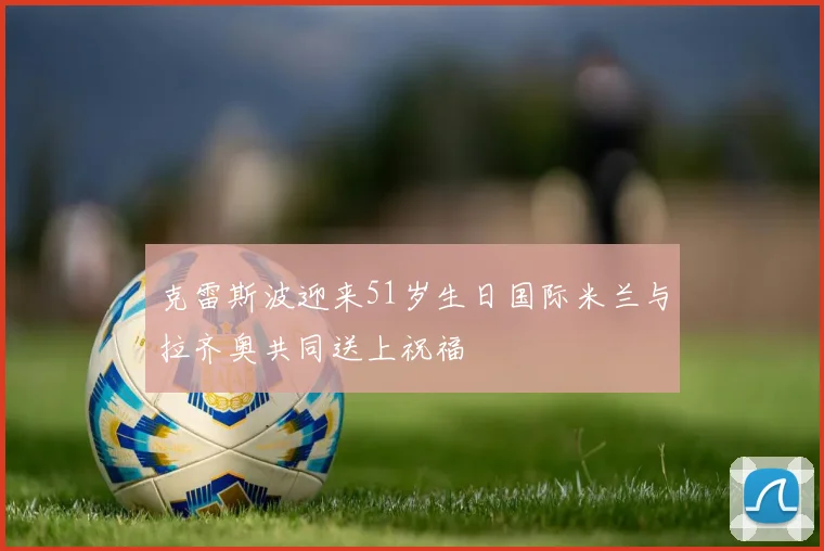 克雷斯波迎来51岁生日国际米兰与拉齐奥共同送上祝福