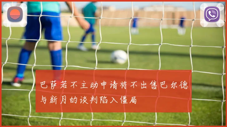 巴萨若不主动申请将不出售巴尔德与新月的谈判陷入僵局