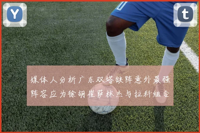 媒体人分析广东双塔缺阵意外最强阵容应为徐胡崔萨林杰与拉科组合