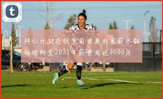 拜仁计划在秋季前将奥利塞薪水翻倍续约至2031年薪资或达3000万