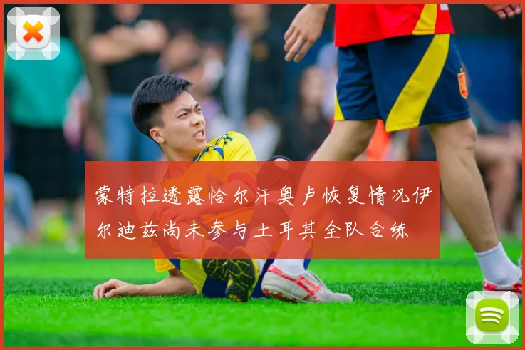 蒙特拉透露恰尔汗奥卢恢复情况伊尔迪兹尚未参与土耳其全队合练