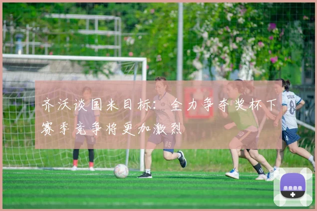 齐沃谈国米目标：全力争夺奖杯下赛季竞争将更加激烈