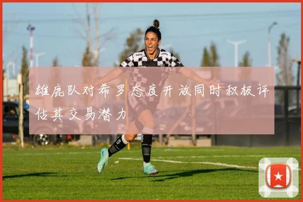 雄鹿队对希罗态度开放同时积极评估其交易潜力