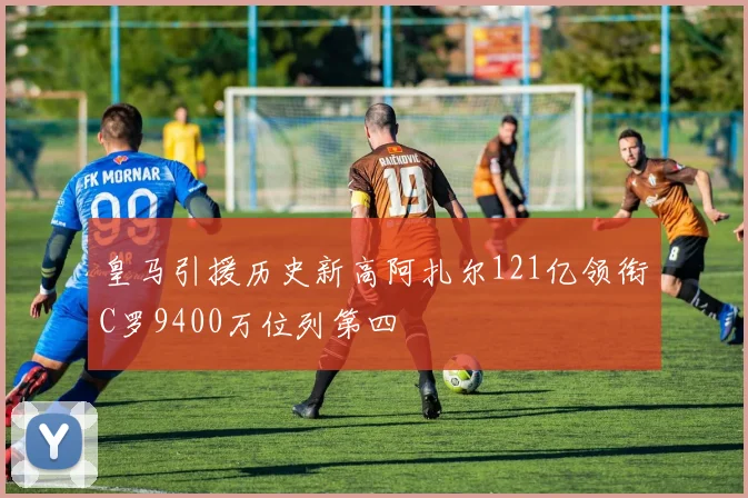 皇马引援历史新高阿扎尔121亿领衔C罗9400万位列第四