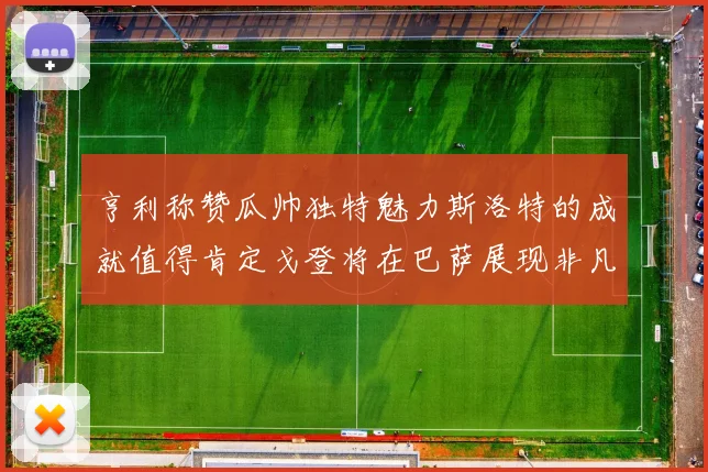 亨利称赞瓜帅独特魅力斯洛特的成就值得肯定戈登将在巴萨展现非凡才华